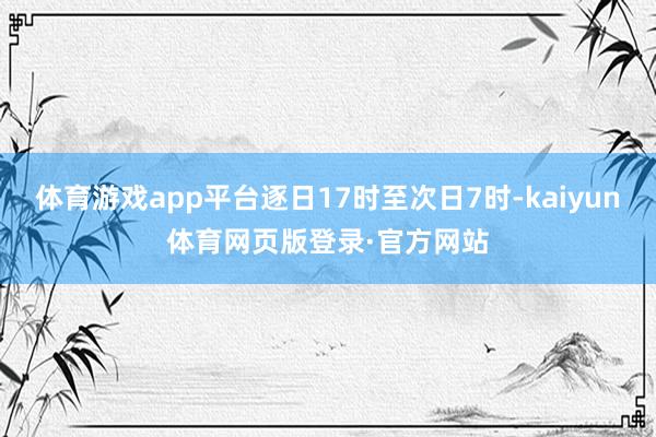 体育游戏app平台逐日17时至次日7时-kaiyun体育网页版登录·官方网站